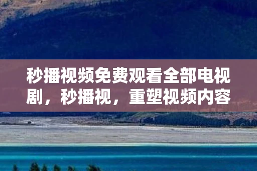 秒播视频免费观看全部电视剧，秒播视，重塑视频内容消费的新时代