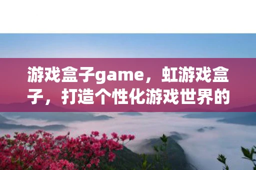 游戏盒子game，虹游戏盒子，打造个性化游戏世界的神器