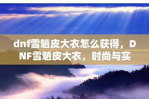 dnf雪魈皮大衣怎么获得,DNF雪魈皮大衣,时尚与实用并重的经典之作 dnf雪魈皮大衣怎么获得,DNF雪魈皮大衣,时尚与实用并重的经典之作