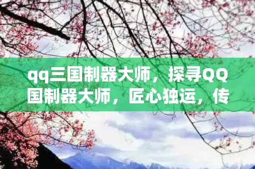 qq三国制器大师,探寻QQ国制器大师,匠心独运,传承与创新并举 qq三国制器大师,探寻QQ国制器大师,匠心独运,传承与创新并举