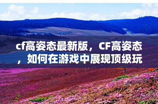 cf高姿态最新版，CF高姿态，如何在游戏中展现顶级玩家的风采