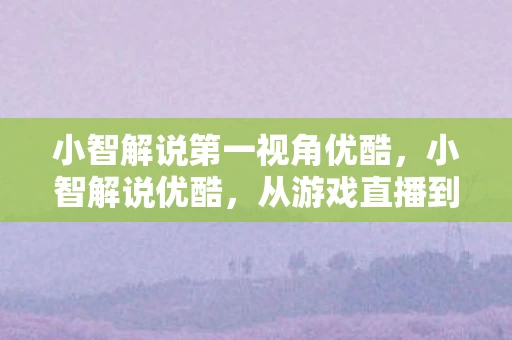 小智解说第一视角优酷，小智解说优酷，从游戏直播到内容创作的转型之路