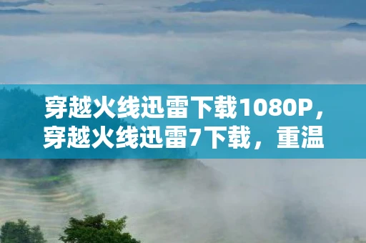 穿越火线迅雷下载1080P，穿越火线迅雷7下载，重温经典，再燃战火