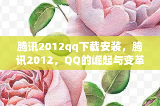 腾讯2012qq下载安装,腾讯2012,QQ的崛起与变革 腾讯2012qq下载安装,腾讯2012,QQ的崛起与变革
