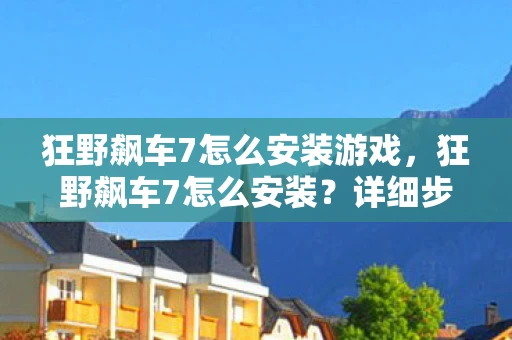 狂野飙车7怎么安装游戏，狂野飙车7怎么安装？详细步骤解析