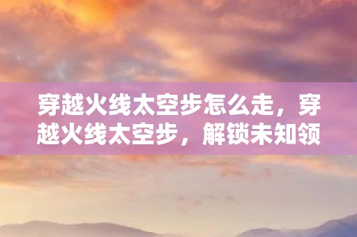 穿越火线太空步怎么走,穿越火线太空步,解锁未知领域的奇幻之旅 穿越火线太空步怎么走,穿越火线太空步,解锁未知领域的奇幻之旅