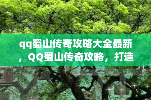 qq蜀山传奇攻略大全最新，QQ蜀山传奇攻略，打造你的修仙之旅