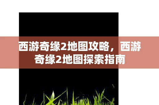 西游奇缘2地图攻略,西游奇缘2地图探索指南 西游奇缘2地图攻略,西游奇缘2地图探索指南