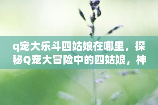 q宠大乐斗四姑娘在哪里,探秘Q宠大冒险中的四姑娘,神秘地点的背后故事 q宠大乐斗四姑娘在哪里,探秘Q宠大冒险中的四姑娘,神秘地点的背后故事