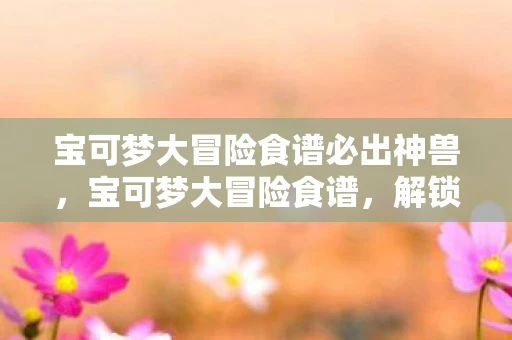 宝可梦大冒险食谱必出神兽,宝可梦大冒险食谱,解锁神奇宝贝的美味秘密 宝可梦大冒险食谱必出神兽,宝可梦大冒险食谱,解锁神奇宝贝的美味秘密