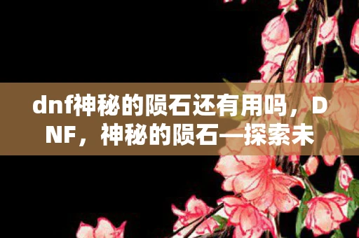dnf神秘的陨石还有用吗，DNF，神秘的陨石—探索未知世界的神秘力量