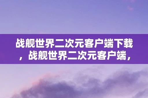 战舰世界二次元客户端下载，战舰世界二次元客户端，探索未知海域的奇幻之旅