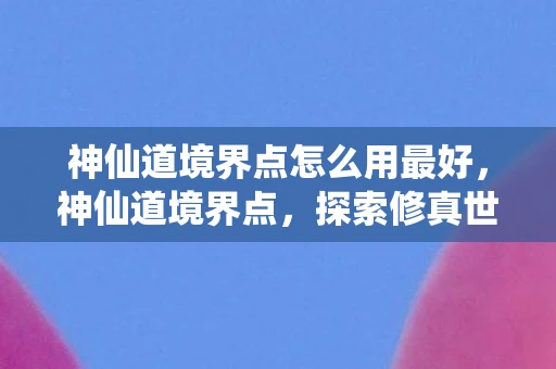 神仙道境界点怎么用最好,神仙道境界点,探索修真世界的奥秘 神仙道境界点怎么用最好,神仙道境界点,探索修真世界的奥秘
