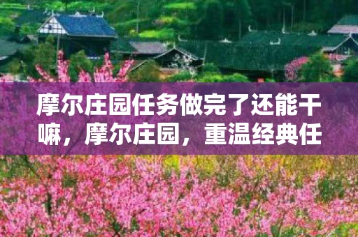 摩尔庄园任务做完了还能干嘛，摩尔庄园，重温经典任务，找回童年的快乐