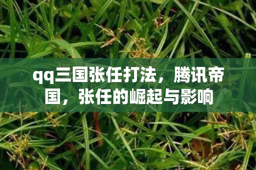 qq三国张任打法，腾讯帝国，张任的崛起与影响