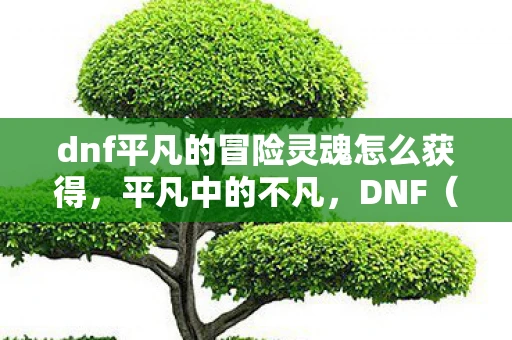 dnf平凡的冒险灵魂怎么获得,平凡中的不凡,DNF(地下城与勇士)中的冒险灵魂 dnf平凡的冒险灵魂怎么获得,平凡中的不凡,DNF(地下城与勇士)中的冒险灵魂