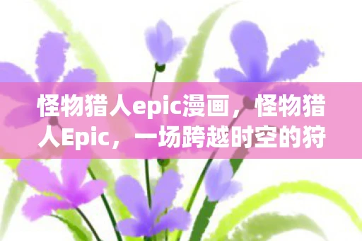 怪物猎人epic漫画,怪物猎人Epic,一场跨越时空的狩猎盛宴 怪物猎人epic漫画,怪物猎人Epic,一场跨越时空的狩猎盛宴