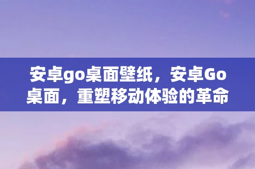 安卓go桌面壁纸，安卓Go桌面，重塑移动体验的革命性应用