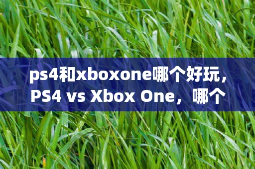ps4和xboxone哪个好玩,PS4 vs Xbox One,哪个更好? ps4和xboxone哪个好玩,PS4 vs Xbox One,哪个更好?