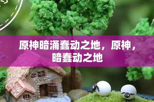 原神暗涌蠢动之地,原神,暗蠢动之地 原神暗涌蠢动之地,原神,暗蠢动之地