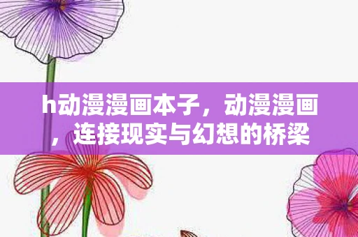 h动漫漫画本子,动漫漫画,连接现实与幻想的桥梁 h动漫漫画本子,动漫漫画,连接现实与幻想的桥梁
