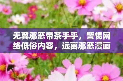 无翼邪恶帝茶乎乎，警惕网络低俗内容，远离邪恶漫画与不良视频