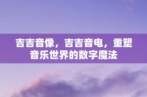 吉吉音像,吉吉音电,重塑音乐世界的数字魔法 吉吉音像,吉吉音电,重塑音乐世界的数字魔法