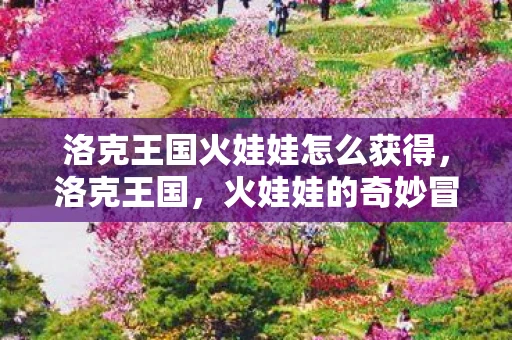 洛克王国火娃娃怎么获得，洛克王国，火娃娃的奇妙冒险