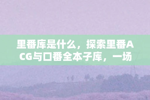 里番库是什么,探索里番ACG与口番全本子库,一场虚拟世界的盛宴 里番库是什么,探索里番ACG与口番全本子库,一场虚拟世界的盛宴