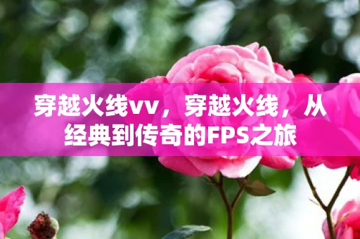 穿越火线vv，穿越火线，从经典到传奇的FPS之旅