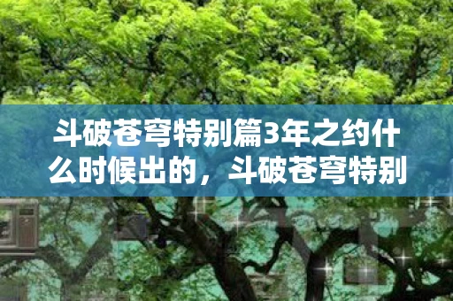 斗破苍穹特别篇3年之约什么时候出的,斗破苍穹特别篇3年之约什么时候出? 斗破苍穹特别篇3年之约什么时候出的,斗破苍穹特别篇3年之约什么时候出?