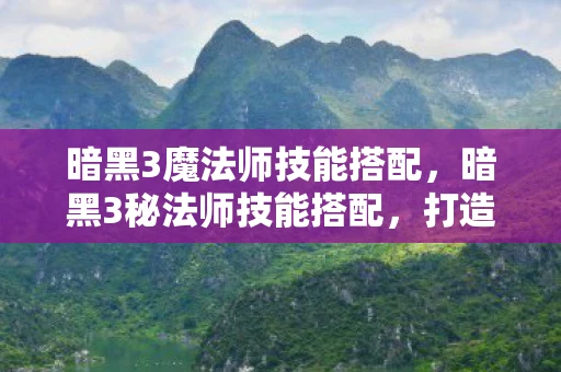 暗黑3魔法师技能搭配，暗黑3秘法师技能搭配，打造无敌法师的终极攻略
