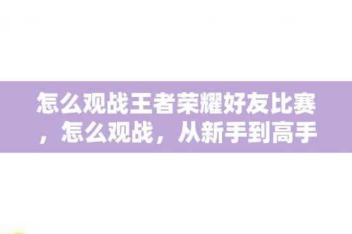 怎么观战王者荣耀好友比赛，怎么观战，从新手到高手的观战技巧