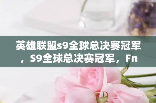 英雄联盟s9全球总决赛冠军,S9全球总决赛冠军,Fnatic的传奇之路 英雄联盟s9全球总决赛冠军,S9全球总决赛冠军,Fnatic的传奇之路