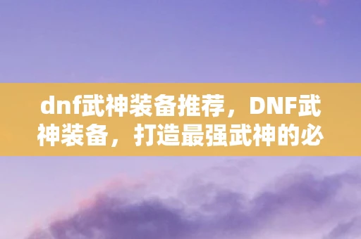 dnf武神装备推荐，DNF武神装备，打造最强武神的必备指南