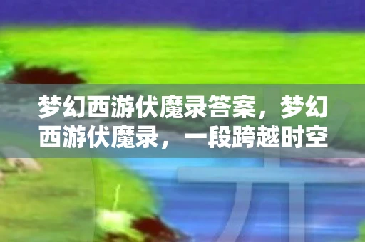 梦幻西游伏魔录答案，梦幻西游伏魔录，一段跨越时空的冒险之旅