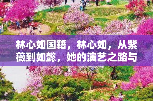 林心如国籍，林心如，从紫薇到如懿，她的演艺之路与人生蜕变