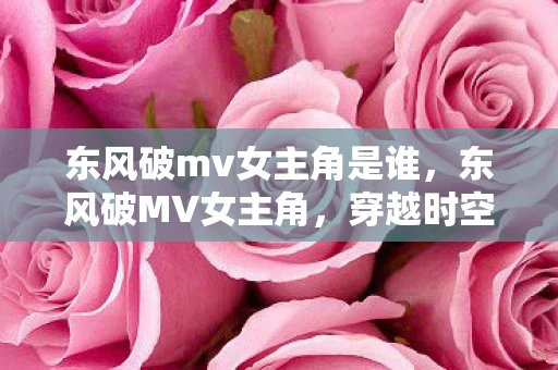 东风破mv女主角是谁，东风破MV女主角，穿越时空的绝美邂逅