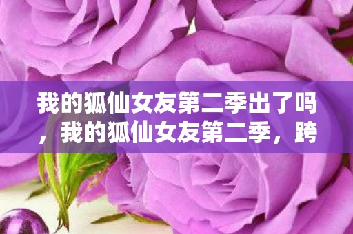 我的狐仙女友第二季出了吗，我的狐仙女友第二季，跨越种族的爱情再续前缘