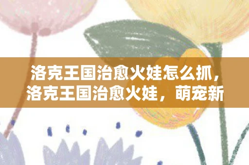 洛克王国治愈火娃怎么抓，洛克王国治愈火娃，萌宠新星的治愈之旅