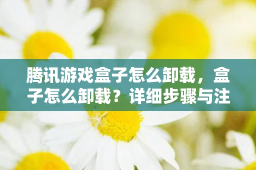 腾讯游戏盒子怎么卸载,盒子怎么卸载?详细步骤与注意事项 腾讯游戏盒子怎么卸载,盒子怎么卸载?详细步骤与注意事项