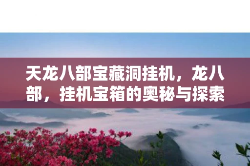天龙八部宝藏洞挂机,龙八部,挂机宝箱的奥秘与探索 天龙八部宝藏洞挂机,龙八部,挂机宝箱的奥秘与探索