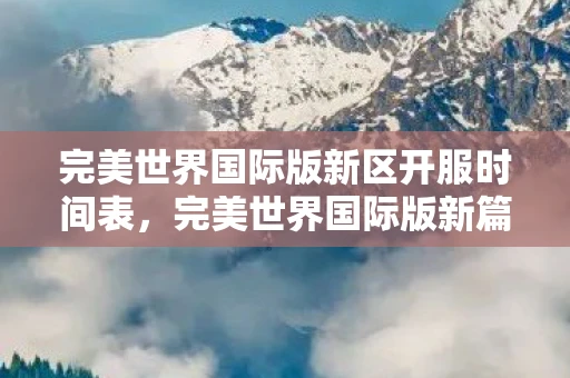 完美世界国际版新区开服时间表，完美世界国际版新篇章，探索未知，重塑经典