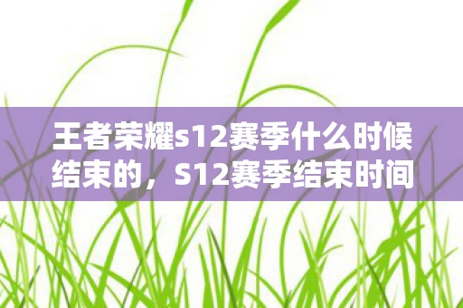 王者荣耀s12赛季什么时候结束的，S12赛季结束时间详解，你的赛季旅程即将迎来终点