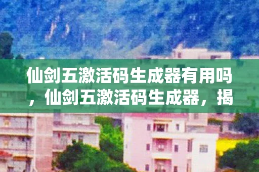 仙剑五激活码生成器有用吗，仙剑五激活码生成器，揭秘与警示