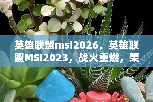 英雄联盟msi2026，英雄联盟MSI2023，战火重燃，荣耀再续