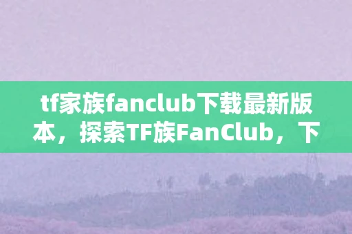 tf家族fanclub下载最新版本，探索TF族FanClub，下载、功能与体验