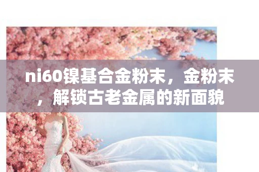 ni60镍基合金粉末,金粉末,解锁古老金属的新面貌 ni60镍基合金粉末,金粉末,解锁古老金属的新面貌