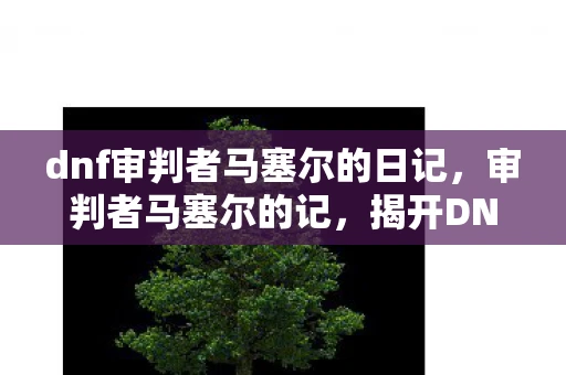 dnf审判者马塞尔的日记，审判者马塞尔的记，揭开DNF世界的神秘面纱