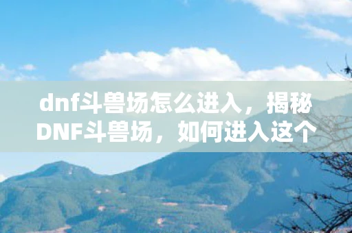 dnf斗兽场怎么进入，揭秘DNF斗兽场，如何进入这个神秘竞技场？